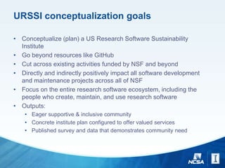 URSSI conceptualization goals
• Conceptualize (plan) a US Research Software Sustainability
Institute
• Go beyond resources like GitHub
• Cut across existing activities funded by NSF and beyond
• Directly and indirectly positively impact all software development
and maintenance projects across all of NSF
• Focus on the entire research software ecosystem, including the
people who create, maintain, and use research software
• Outputs:
• Eager supportive & inclusive community
• Concrete institute plan configured to offer valued services
• Published survey and data that demonstrates community need
 