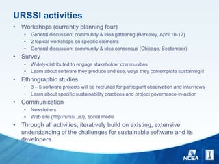 URSSI activities
• Workshops (currently planning four)
• General discussion; community & idea gathering (Berkeley, April 10-12)
• 2 topical workshops on specific elements
• General discussion; community & idea consensus (Chicago, September)
• Survey
• Widely-distributed to engage stakeholder communities
• Learn about software they produce and use, ways they contemplate sustaining it
• Ethnographic studies
• 3 – 5 software projects will be recruited for participant observation and interviews
• Learn about specific sustainability practices and project governance-in-action
• Communication
• Newsletters
• Web site (http://urssi.us/), social media
• Through all activities, iteratively build on existing, extensive
understanding of the challenges for sustainable software and its
developers
 