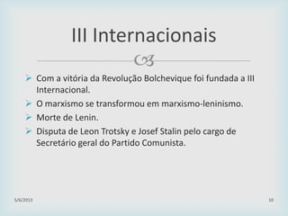 
 Com a vitória da Revolução Bolchevique foi fundada a III
Internacional.
 O marxismo se transformou em marxismo-leninismo.
 Morte de Lenin.
 Disputa de Leon Trotsky e Josef Stalin pelo cargo de
Secretário geral do Partido Comunista.
29/01/2015 10
III Internacionais
 