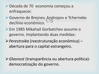 
Década de 70 economia começou a
enfraquecer.
Governo de Brejnev, Andropov e Tcherneko
declínio econômico.
Em 1985 Mikahail Gorbatchev assume o
governo. Implantando duas medidas:
Perestroika (reestruturação econômica) –
abertura para o capital estrangeiro.
Glasnost (transparência ou abertura política)-
democratização do governo.
 