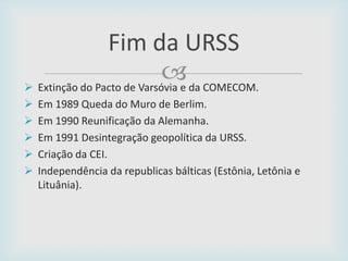 
Fim da URSS
 Extinção do Pacto de Varsóvia e da COMECOM.
 Em 1989 Queda do Muro de Berlim.
 Em 1990 Reunificação da Alemanha.
 Em 1991 Desintegração geopolítica da URSS.
 Criação da CEI.
 Independência da republicas bálticas (Estônia, Letônia e
Lituânia).
 