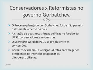 
 O Processo planejado por Gorbatchev foi de não permitir
o desmantelamento do país.
 A criação de duas novas forças políticas no Partido da
URSS: conservadores e reformistas.
 O Secretário Geral do PCUS se dividiu entre as
concessões.
 Gorbatchev chamou as eleições diretas para eleger os
presidentes na intenção de agradar os
ultraperestroikistas.
29/01/2015 16
Conservadores x Reformistas no
governo Gorbatchev.
 