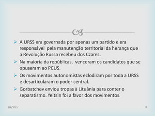 
 A URSS era governada por apenas um partido e era
responsável pela manutenção territorial da herança que
a Revolução Russa recebeu dos Czares.
 Na maioria da repúblicas, venceram os candidatos que se
opuseram ao PCUS.
 Os movimentos autonomistas eclodiram por toda a URSS
e desarticularam o poder central.
 Gorbatchev enviou tropas à Lituânia para conter o
separatismo. Yeltsin foi a favor dos movimentos.
29/01/2015 17
 