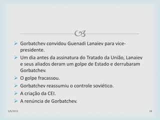 
 Gorbatchev convidou Guenadi Lanaiev para vice-
presidente.
 Um dia antes da assinatura do Tratado da União, Lanaiev
e seus aliados deram um golpe de Estado e derrubaram
Gorbatchev.
 O golpe fracassou.
 Gorbatchev reassumiu o controle soviético.
 A criação da CEI.
 A renúncia de Gorbatchev.
29/01/2015 18
 