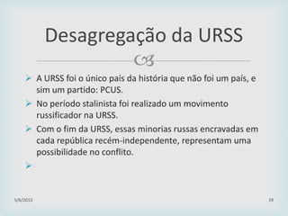 
 A URSS foi o único país da história que não foi um país, e
sim um partido: PCUS.
 No período stalinista foi realizado um movimento
russificador na URSS.
 Com o fim da URSS, essas minorias russas encravadas em
cada república recém-independente, representam uma
possibilidade no conflito.

29/01/2015 19
Desagregação da URSS
 