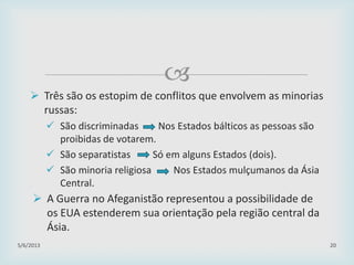 
29/01/2015 20
 Três são os estopim de conflitos que envolvem as minorias
russas:
 São discriminadas Nos Estados bálticos as pessoas são
proibidas de votarem.
 São separatistas Só em alguns Estados (dois).
 São minoria religiosa Nos Estados mulçumanos da Ásia
Central.
 A Guerra no Afeganistão representou a possibilidade de
os EUA estenderem sua orientação pela região central da
Ásia.
 