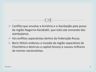 
 Conflito que envolve a Armênia e o Azerbaijão pela posse
da região Nagorno-Karabakh, que está sob comando dos
azerbaijanos.
 Há conflitos separatistas dentro da Federação Russa.
 Boris Yeltsin ordenou a invasão da região separatista da
Chechênia e destruiu a capital Grosny e causou milhares
de mortes nacionalistas.
29/01/2015 21
 
