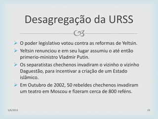 
 O poder legislativo votou contra as reformas de Yeltsin.
 Yeltsin renunciou e em seu lugar assumiu o até então
primerio-ministro Vladmir Putin.
 Os separatistas chechenos invadiram o vizinho o vizinho
Daguestão, para incentivar a criação de um Estado
islâmico.
 Em Outubro de 2002, 50 rebeldes chechenos invadiram
um teatro em Moscou e fizeram cerca de 800 reféns.
29/01/2015 23
Desagregação da URSS
 