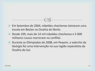 
 Em Setembro de 2004, rebeldes chechenos tomaram uma
escola em Beslan na Ossétia do Norte.
 Desde 199, mais de 14 mil rebeldes chechenos e 5 000
militares russos morreram no conflito.
 Durante as Olimpiadas de 2008, em Pequim, o exército da
Geórgia fez uma intervenção na sua região separatista da
Ossétia do Sul.
29/01/2015 24
 