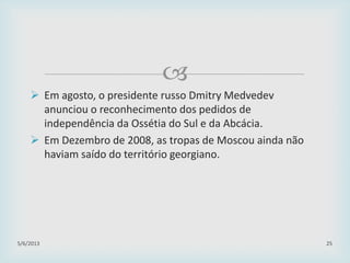 
 Em agosto, o presidente russo Dmitry Medvedev
anunciou o reconhecimento dos pedidos de
independência da Ossétia do Sul e da Abcácia.
 Em Dezembro de 2008, as tropas de Moscou ainda não
haviam saído do território georgiano.
29/01/2015 25
 