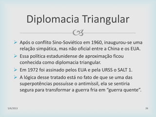 
 Após o conflito Sino-Soviético em 1960, inaugurou-se uma
relação simpática, mas não oficial entre a China e os EUA.
 Essa política estadunidense de aproximação ficou
conhecida como diplomacia triangular.
 Em 1972 foi assinado pelos EUA e pela URSS o SALT 1.
 A lógica desse tratado está no fato de que se uma das
superpotências possuísse o antimíssil, ela se sentiria
segura para transformar a guerra fria em “guerra quente”.
29/01/2015 26
Diplomacia Triangular
 