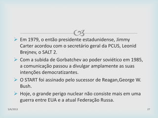  Em 1979, o então presidente estadunidense, Jimmy
Carter acordou com o secretário geral da PCUS, Leonid
Brejnev, o SALT 2.
 Com a subida de Gorbatchev ao poder soviético em 1985,
a comunicação passou a divulgar amplamente as suas
intenções democratizantes.
 O START foi assinado pelo sucessor de Reagan,George W.
Bush.
 Hoje, o grande perigo nuclear não consiste mais em uma
guerra entre EUA e a atual Federação Russa.
29/01/2015 27
 