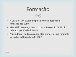 
 A URSS foi um Estado de partido único desde sua
fundação até 1990.
 Mas a URSS começa mesmo com a Revolução de 1917.
Liderada por Vladimir Lenin.
 Pouco depois de Lenin conquistar o Império, sua fundação
foi dada em Dezembro de 1922.
29/01/2015 3
Formação
 