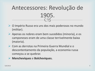 
 O Império Russo era uns dos mais poderosos no mundo
(militar).
 Apenas os nobres eram bem sucedidos (minoria), e os
camponeses eram de uma classe terrivelmente baixa
(maioria).
 Com as derrotas na Primeira Guerra Mundial e o
descontentamento da população, a economia russa
começou a se quebrar.
 Mencheviques e Bolcheviques.
29/01/2015 4
Antecessores: Revolução de
1905.
 