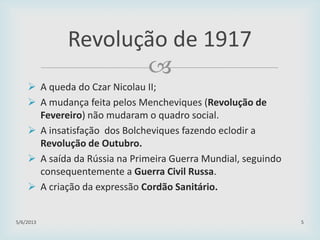 
 A queda do Czar Nicolau II;
 A mudança feita pelos Mencheviques (Revolução de
Fevereiro) não mudaram o quadro social.
 A insatisfação dos Bolcheviques fazendo eclodir a
Revolução de Outubro.
 A saída da Rússia na Primeira Guerra Mundial, seguindo
consequentemente a Guerra Civil Russa.
 A criação da expressão Cordão Sanitário.
29/01/2015 5
Revolução de 1917
 