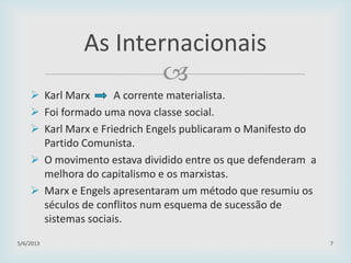 
29/01/2015 7
As Internacionais
 Karl Marx A corrente materialista.
 Foi formado uma nova classe social.
 Karl Marx e Friedrich Engels publicaram o Manifesto do
Partido Comunista.
 O movimento estava dividido entre os que defenderam a
melhora do capitalismo e os marxistas.
 Marx e Engels apresentaram um método que resumiu os
séculos de conflitos num esquema de sucessão de
sistemas sociais.
 