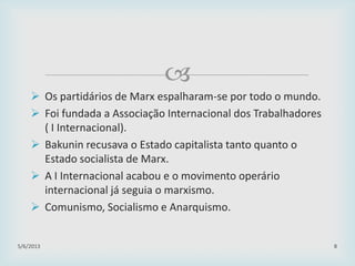 
 Os partidários de Marx espalharam-se por todo o mundo.
 Foi fundada a Associação Internacional dos Trabalhadores
( I Internacional).
 Bakunin recusava o Estado capitalista tanto quanto o
Estado socialista de Marx.
 A I Internacional acabou e o movimento operário
internacional já seguia o marxismo.
 Comunismo, Socialismo e Anarquismo.
29/01/2015 8
 