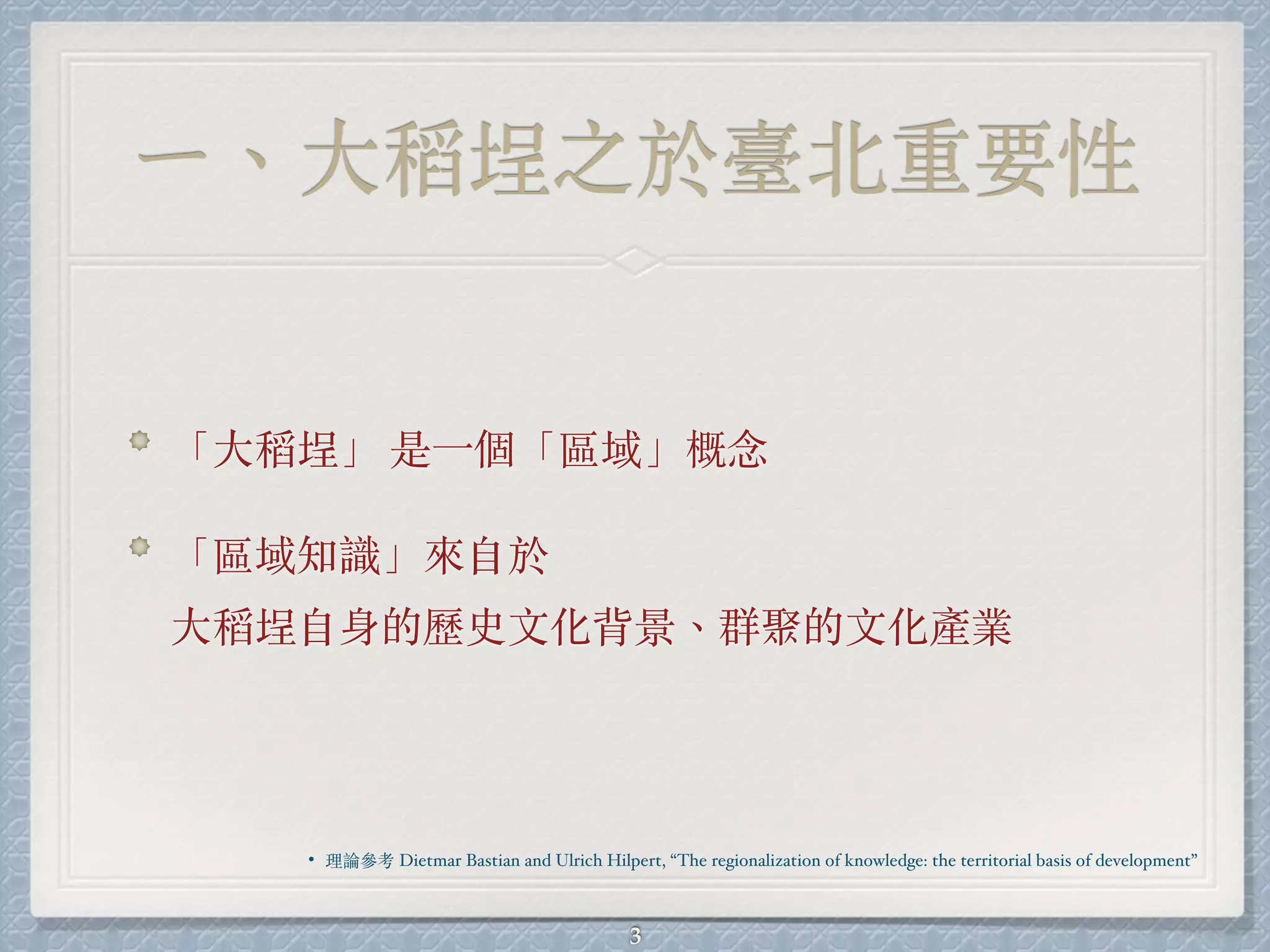 ㄧ、⼤稻埕之於臺北重要性
「⼤稻埕」 是⼀個「區域」概念
「區域知識」來⾃於
⼤稻埕⾃身的歷史⽂化背景、群聚的⽂化產業
3
• 理論參考 Dietmar Bastian and Ulrich Hilpert, “The regionalization of knowledge: the territorial basis of development”
 