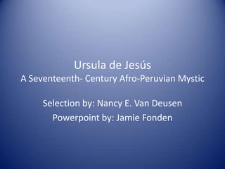 Ursula de Jesús
A Seventeenth- Century Afro-Peruvian Mystic

     Selection by: Nancy E. Van Deusen
       Powerpoint by: Jamie Fonden
 