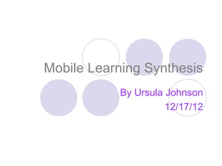 Mobile Learning Synthesis
           By Ursula Johnson
                     12/17/12
 