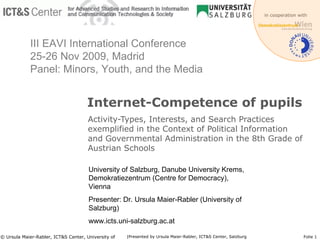 Internet-Competence of pupils Activity-Types, Interests, and Search Practices exemplified in the Context of Political Information and Governmental Administration in the 8th Grade of Austrian Schools © Ursula Maier-Rabler, ICT&S Center, University of Salzburg Folie  University of Salzburg, Danube University Krems, Demokratiezentrum (Centre for Democracy), Vienna Presenter: Dr. Ursula Maier-Rabler (University of Salzburg) www.icts.uni-salzburg.ac.at III EAVI International Conference 25-26 Nov 2009, Madrid Panel: Minors, Youth, and the Media 