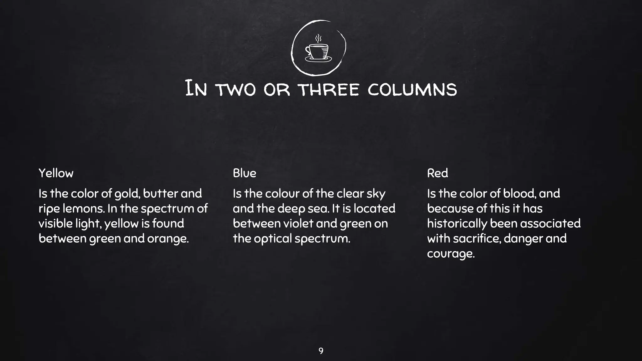 In two or three columns
Yellow
Is the color of gold, butter and
ripe lemons. In the spectrum of
visible light, yellow is found
between green and orange.
Blue
Is the colour of the clear sky
and the deep sea. It is located
between violet and green on
the optical spectrum.
Red
Is the color of blood, and
because of this it has
historically been associated
with sacrifice, danger and
courage.
9
 
