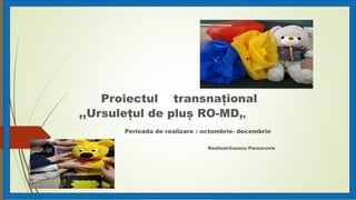 Proiectul transnațional
,,Ursulețul de pluș RO-MD,,
Perioada de realizare : octombrie- decembrie
Realizat:Cazacu Parascovia
 