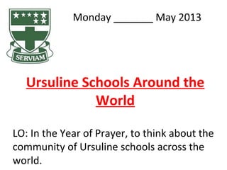 Monday _______ May 2013
Ursuline Schools Around the
World
LO: In the Year of Prayer, to think about the
community of Ursuline schools across the
world.
 