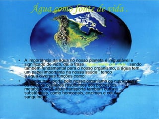 Água como fonte de vida . A importância da água no nosso planeta é inigualável e significado de vida, dai a frase  “ água fonte de vida “,  sendo também fundamental para o nosso organismo ,  a água tem um papel importante na nossa saúde , tendo a água diversas funções como: * A água transporta pelo nosso organismo os nutrientes e os detritos celulares resultantes dos processos metabólicos. A água transporta também outras substâncias, como hormonais, enzimas e células sanguíneas. 