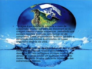 * A água é um excelente solvente e meio de suspensão, muitas substâncias dissolvem-se ou chegam mesmo a estar suspensas, permitindo que existam reações químicas para formar novos compostos. Estas propriedades facilitam também a eliminação das toxinas acumuladas no nosso organismo através da urina. Outro dos benefícios da água tem a ver com o seu efeito lubrificante nas nossas articulações. A desidratação nas cartilagens provoca movimentos abrasivos quando existe um qualquer movimento ósseo resultante de uma deficiente hidratação das extremidades ósseas.  