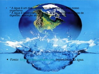 * A água é um dos reguladores de temperatura do nosso organismo. * A água é essencial para todos os processos fisiológicos de digestão, absorção assimilação e de excreção.  Fonte:  http://www.erhnam.com , importância da água. 