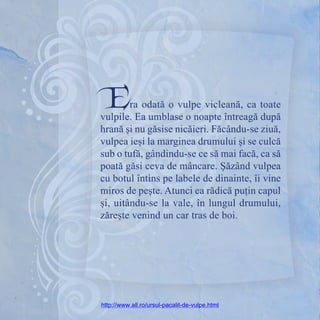 Era odată o vulpe vicleană, ca toate
vulpile. Ea umblase o noapte întreagă după
hrană și nu găsise nicăieri. Făcându-se ziuă,
vulpea ieși la marginea drumului și se culcă
sub o tufă, gândindu-se ce să mai facă, ca să
poată găsi ceva de mâncare. Șăzând vulpea
cu botul întins pe labele de dinainte, îi vine
miros de pește. Atunci ea rădică puțin capul
și, uitându-se la vale, în lungul drumului,
zărește venind un car tras de boi.
http://www.all.ro/ursul-pacalit-de-vulpe.html
 