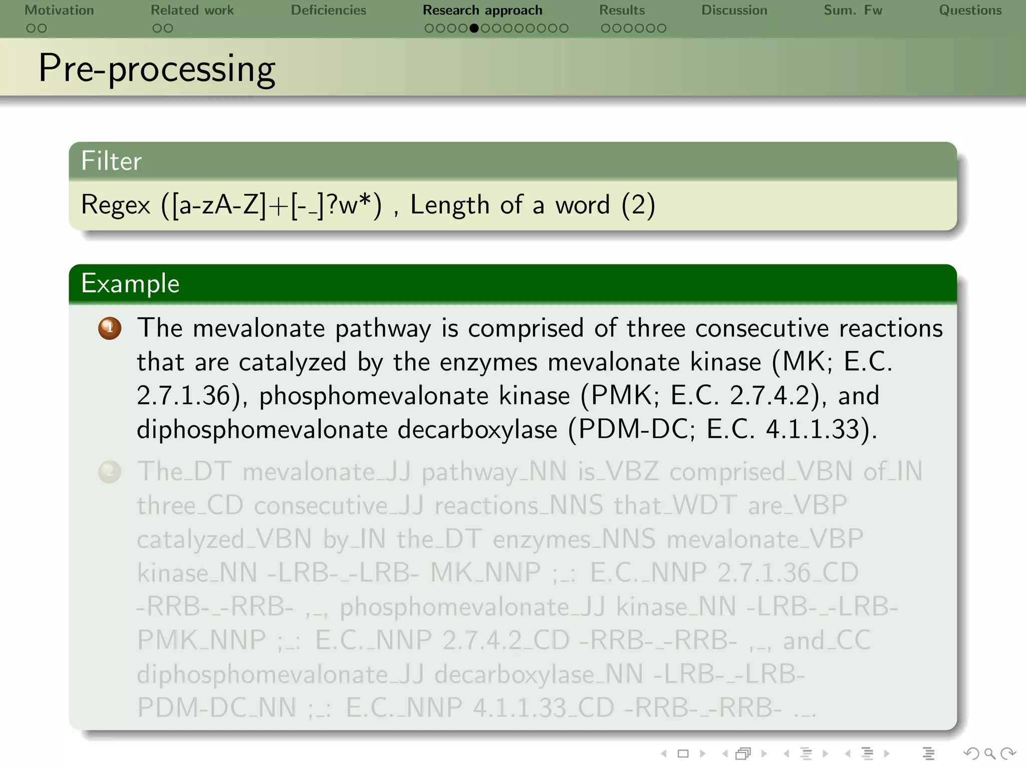 Motivation        Related work   Deﬁciencies   Research approach   Results   Discussion   Sum. Fw   Questions



 Pre-processing

       Filter
       Regex ([a-zA-Z]+[- ]?w*) , Length of a word (2)

       Example
             1   The mevalonate pathway is comprised of three consecutive reactions
                 that are catalyzed by the enzymes mevalonate kinase (MK; E.C.
                 2.7.1.36), phosphomevalonate kinase (PMK; E.C. 2.7.4.2), and
                 diphosphomevalonate decarboxylase (PDM-DC; E.C. 4.1.1.33).
             2   The DT mevalonate JJ pathway NN is VBZ comprised VBN of IN
                 three CD consecutive JJ reactions NNS that WDT are VBP
                 catalyzed VBN by IN the DT enzymes NNS mevalonate VBP
                 kinase NN -LRB- -LRB- MK NNP ; : E.C. NNP 2.7.1.36 CD
                 -RRB- -RRB- , , phosphomevalonate JJ kinase NN -LRB- -LRB-
                 PMK NNP ; : E.C. NNP 2.7.4.2 CD -RRB- -RRB- , , and CC
                 diphosphomevalonate JJ decarboxylase NN -LRB- -LRB-
                 PDM-DC NN ; : E.C. NNP 4.1.1.33 CD -RRB- -RRB- . .
 