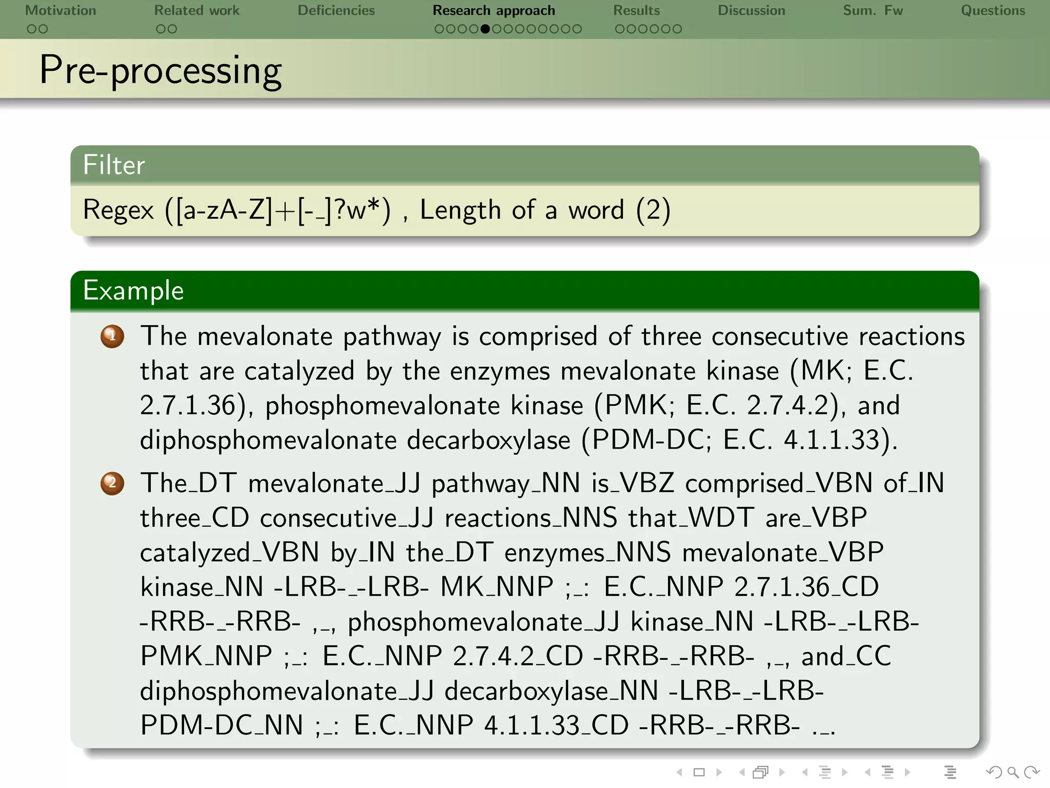 Motivation        Related work   Deﬁciencies   Research approach   Results   Discussion   Sum. Fw   Questions



 Pre-processing

       Filter
       Regex ([a-zA-Z]+[- ]?w*) , Length of a word (2)

       Example
             1   The mevalonate pathway is comprised of three consecutive reactions
                 that are catalyzed by the enzymes mevalonate kinase (MK; E.C.
                 2.7.1.36), phosphomevalonate kinase (PMK; E.C. 2.7.4.2), and
                 diphosphomevalonate decarboxylase (PDM-DC; E.C. 4.1.1.33).
             2   The DT mevalonate JJ pathway NN is VBZ comprised VBN of IN
                 three CD consecutive JJ reactions NNS that WDT are VBP
                 catalyzed VBN by IN the DT enzymes NNS mevalonate VBP
                 kinase NN -LRB- -LRB- MK NNP ; : E.C. NNP 2.7.1.36 CD
                 -RRB- -RRB- , , phosphomevalonate JJ kinase NN -LRB- -LRB-
                 PMK NNP ; : E.C. NNP 2.7.4.2 CD -RRB- -RRB- , , and CC
                 diphosphomevalonate JJ decarboxylase NN -LRB- -LRB-
                 PDM-DC NN ; : E.C. NNP 4.1.1.33 CD -RRB- -RRB- . .
 