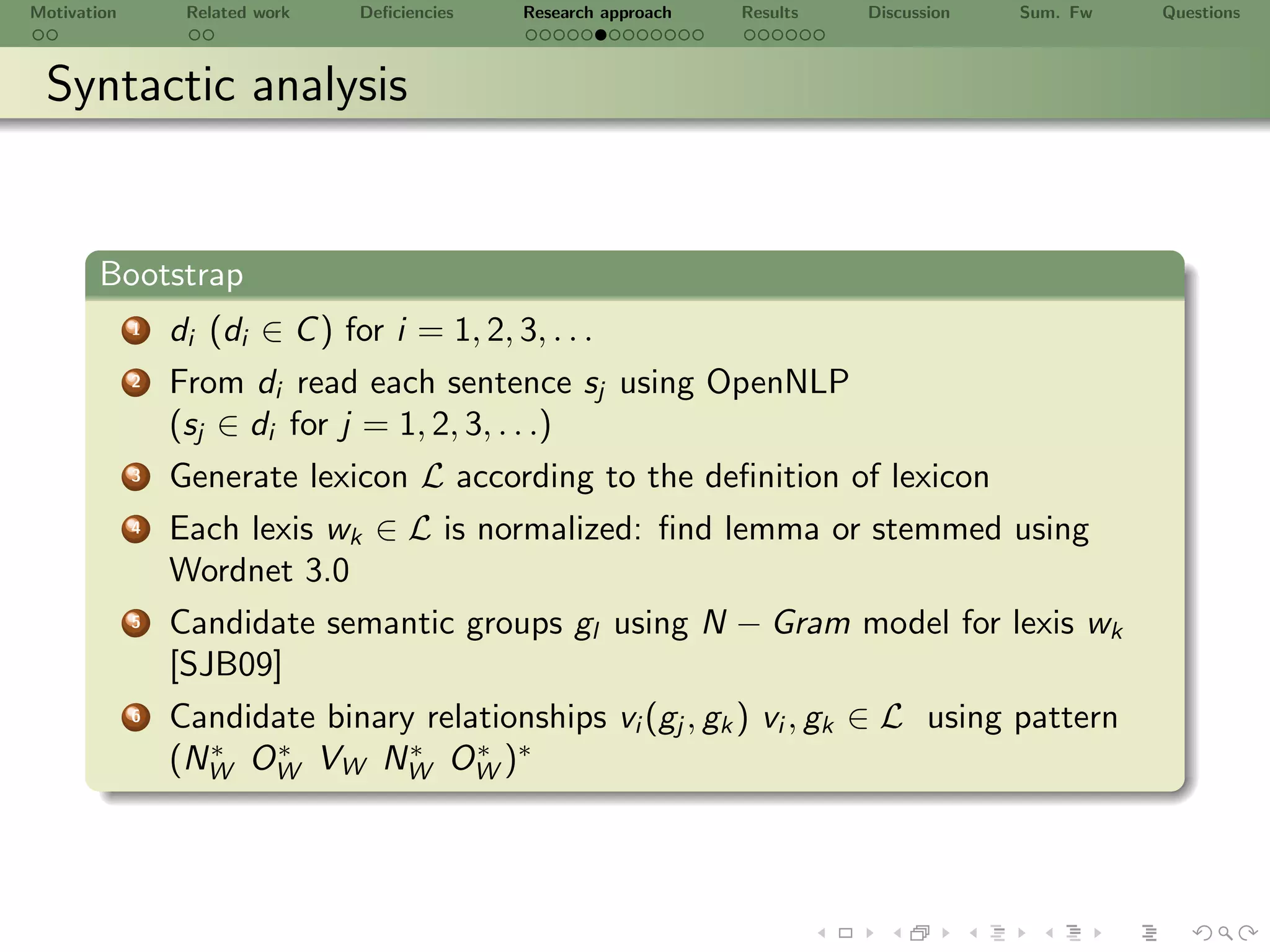 Motivation        Related work   Deﬁciencies   Research approach   Results   Discussion   Sum. Fw   Questions



 Syntactic analysis


       Bootstrap
             1   di (di ∈ C ) for i = 1, 2, 3, . . .
             2   From di read each sentence sj using OpenNLP
                 (sj ∈ di for j = 1, 2, 3, . . .)
             3   Generate lexicon L according to the deﬁnition of lexicon
             4   Each lexis wk ∈ L is normalized: ﬁnd lemma or stemmed using
                 Wordnet 3.0
             5   Candidate semantic groups gl using N − Gram model for lexis wk
                 [SJB09]
             6   Candidate binary relationships vi (gj , gk ) vi , gk ∈ L using pattern
                 (NW OW VW NW OW )∗
                   ∗   ∗         ∗    ∗
 