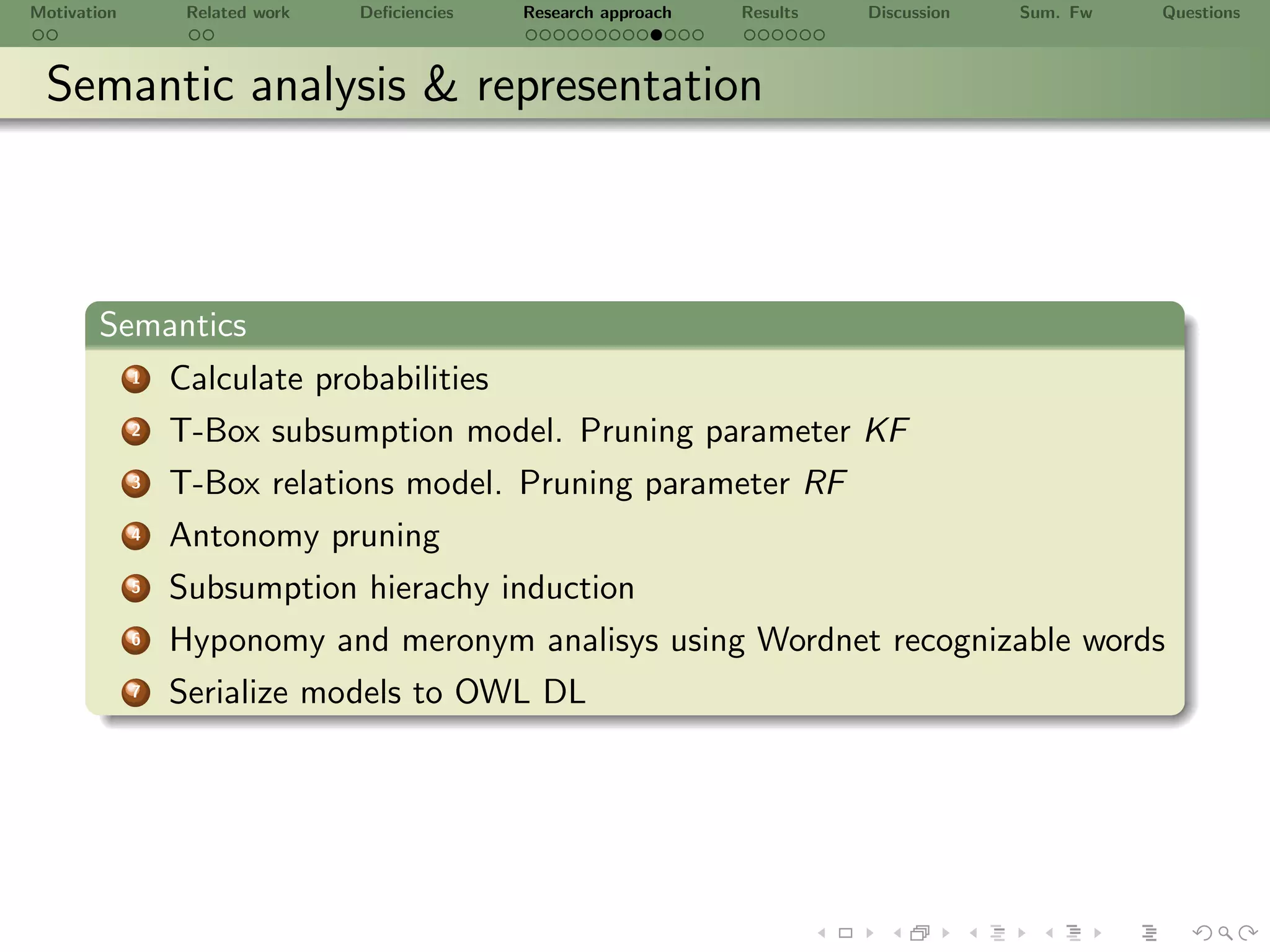Motivation        Related work   Deﬁciencies   Research approach   Results   Discussion   Sum. Fw   Questions



 Semantic analysis & representation



       Semantics
             1   Calculate probabilities
             2   T-Box subsumption model. Pruning parameter KF
             3   T-Box relations model. Pruning parameter RF
             4   Antonomy pruning
             5   Subsumption hierachy induction
             6   Hyponomy and meronym analisys using Wordnet recognizable words
             7   Serialize models to OWL DL
 