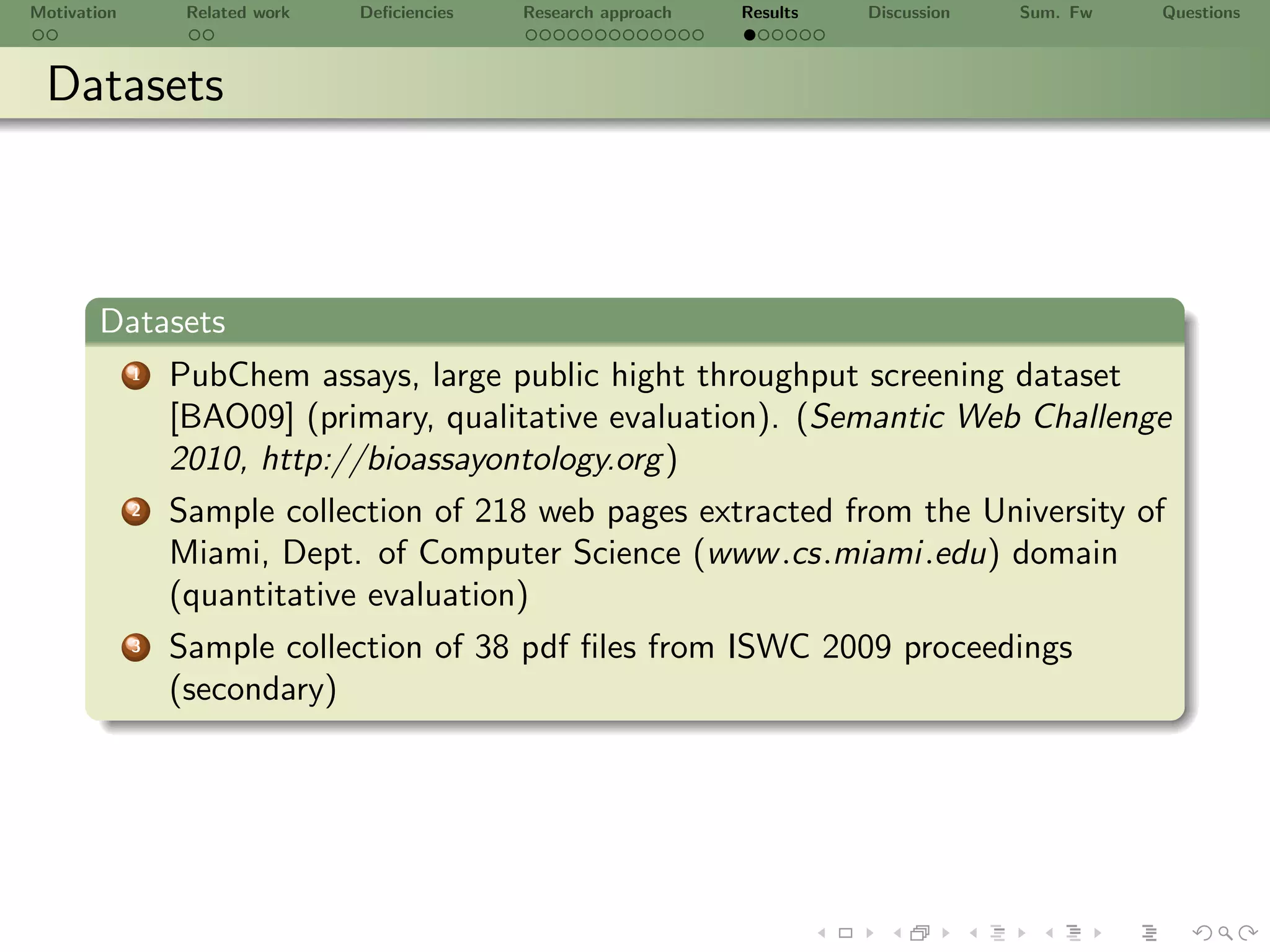Motivation        Related work   Deﬁciencies   Research approach   Results   Discussion   Sum. Fw   Questions



 Datasets



       Datasets
             1   PubChem assays, large public hight throughput screening dataset
                 [BAO09] (primary, qualitative evaluation). (Semantic Web Challenge
                 2010, http://bioassayontology.org )
             2   Sample collection of 218 web pages extracted from the University of
                 Miami, Dept. of Computer Science (www .cs.miami.edu) domain
                 (quantitative evaluation)
             3   Sample collection of 38 pdf ﬁles from ISWC 2009 proceedings
                 (secondary)
 