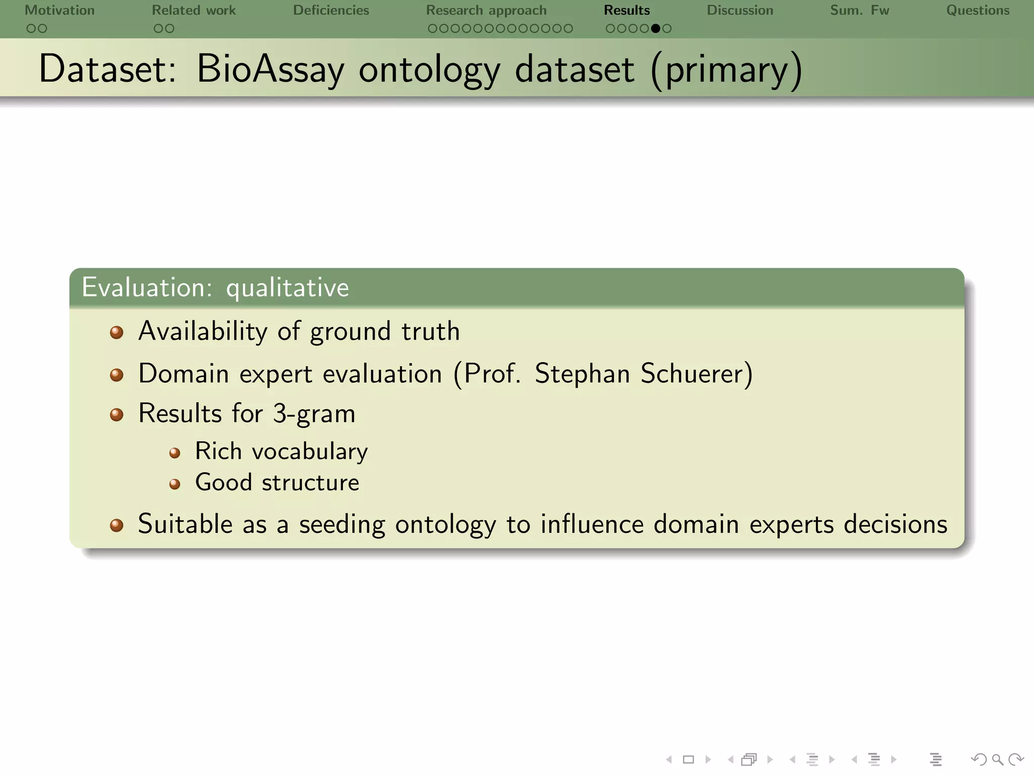 Motivation    Related work   Deﬁciencies   Research approach   Results   Discussion   Sum. Fw   Questions



 Dataset: BioAssay ontology dataset (primary)




       Evaluation: qualitative
             Availability of ground truth
             Domain expert evaluation (Prof. Stephan Schuerer)
             Results for 3-gram
                    Rich vocabulary
                    Good structure
             Suitable as a seeding ontology to inﬂuence domain experts decisions
 