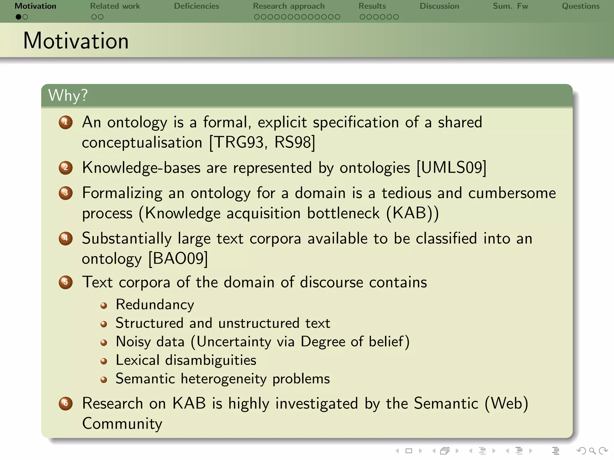 Motivation        Related work   Deﬁciencies   Research approach   Results   Discussion   Sum. Fw   Questions



 Motivation

       Why?
             1   An ontology is a formal, explicit speciﬁcation of a shared
                 conceptualisation [TRG93, RS98]
             2   Knowledge-bases are represented by ontologies [UMLS09]
             3   Formalizing an ontology for a domain is a tedious and cumbersome
                 process (Knowledge acquisition bottleneck (KAB))
             4   Substantially large text corpora available to be classiﬁed into an
                 ontology [BAO09]
             5   Text corpora of the domain of discourse contains
                        Redundancy
                        Structured and unstructured text
                        Noisy data (Uncertainty via Degree of belief)
                        Lexical disambiguities
                        Semantic heterogeneity problems
             6   Research on KAB is highly investigated by the Semantic (Web)
                 Community
 