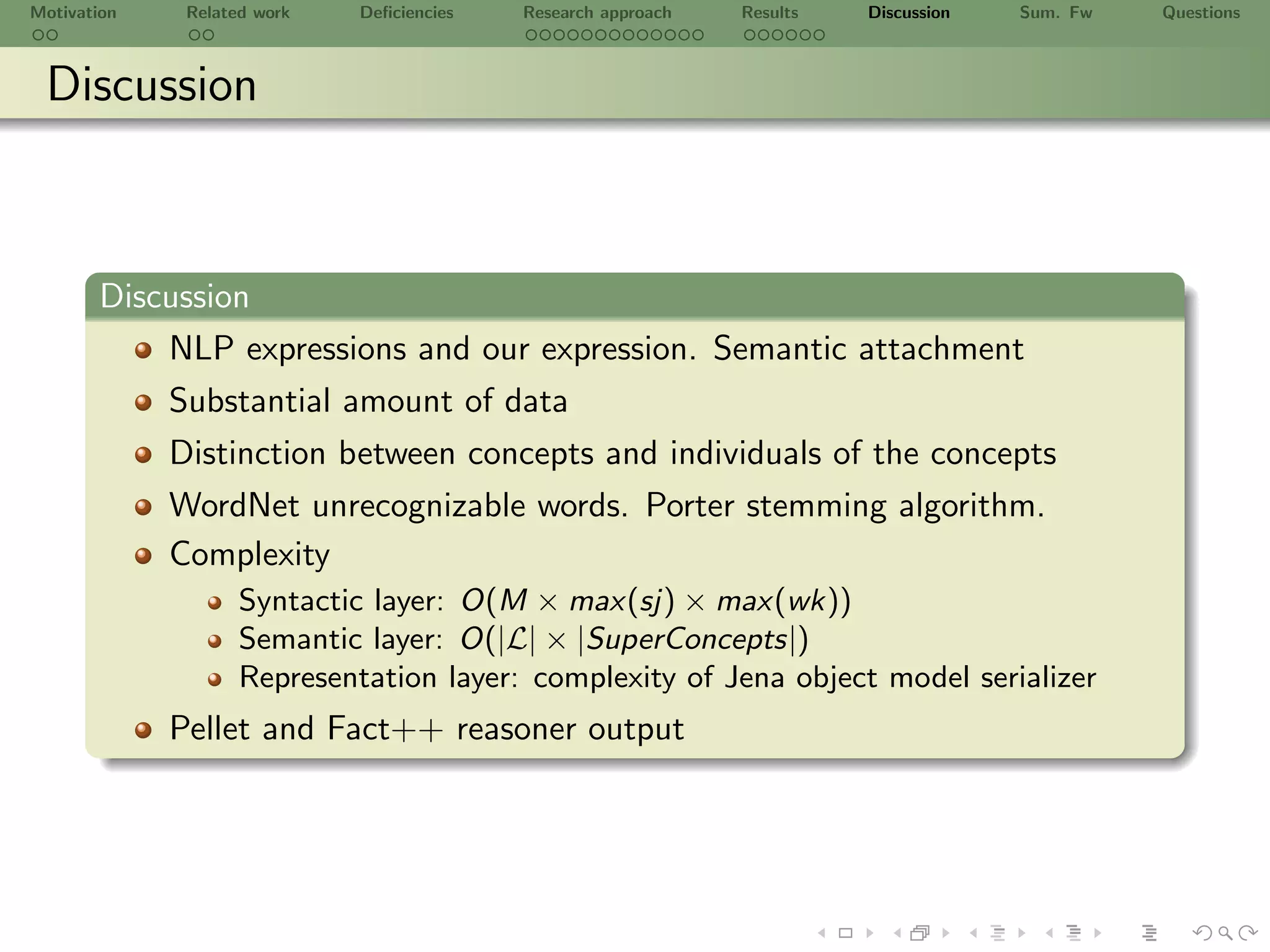 Motivation    Related work   Deﬁciencies   Research approach   Results   Discussion   Sum. Fw   Questions



 Discussion



       Discussion
           NLP expressions and our expression. Semantic attachment
             Substantial amount of data
             Distinction between concepts and individuals of the concepts
             WordNet unrecognizable words. Porter stemming algorithm.
             Complexity
                    Syntactic layer: O(M × max(sj) × max(wk))
                    Semantic layer: O(|L| × |SuperConcepts|)
                    Representation layer: complexity of Jena object model serializer
             Pellet and Fact++ reasoner output
 