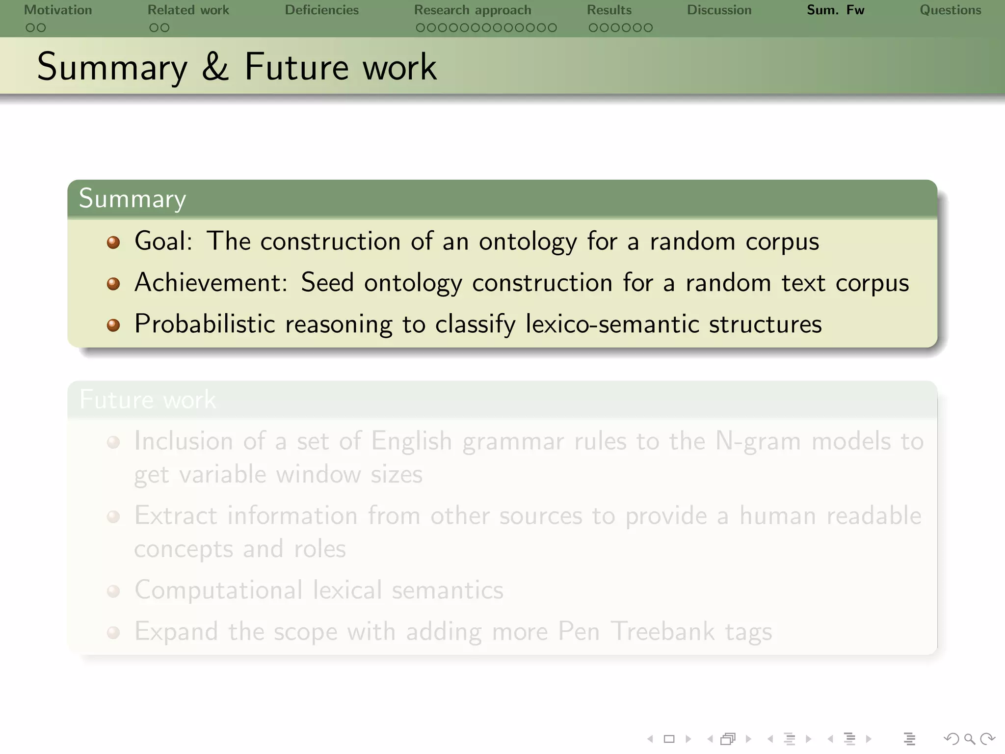 Motivation    Related work   Deﬁciencies   Research approach   Results   Discussion   Sum. Fw   Questions



 Summary & Future work


       Summary
             Goal: The construction of an ontology for a random corpus
             Achievement: Seed ontology construction for a random text corpus
             Probabilistic reasoning to classify lexico-semantic structures

       Future work
           Inclusion of a set of English grammar rules to the N-gram models to
           get variable window sizes
           Extract information from other sources to provide a human readable
           concepts and roles
             Computational lexical semantics
             Expand the scope with adding more Pen Treebank tags
 