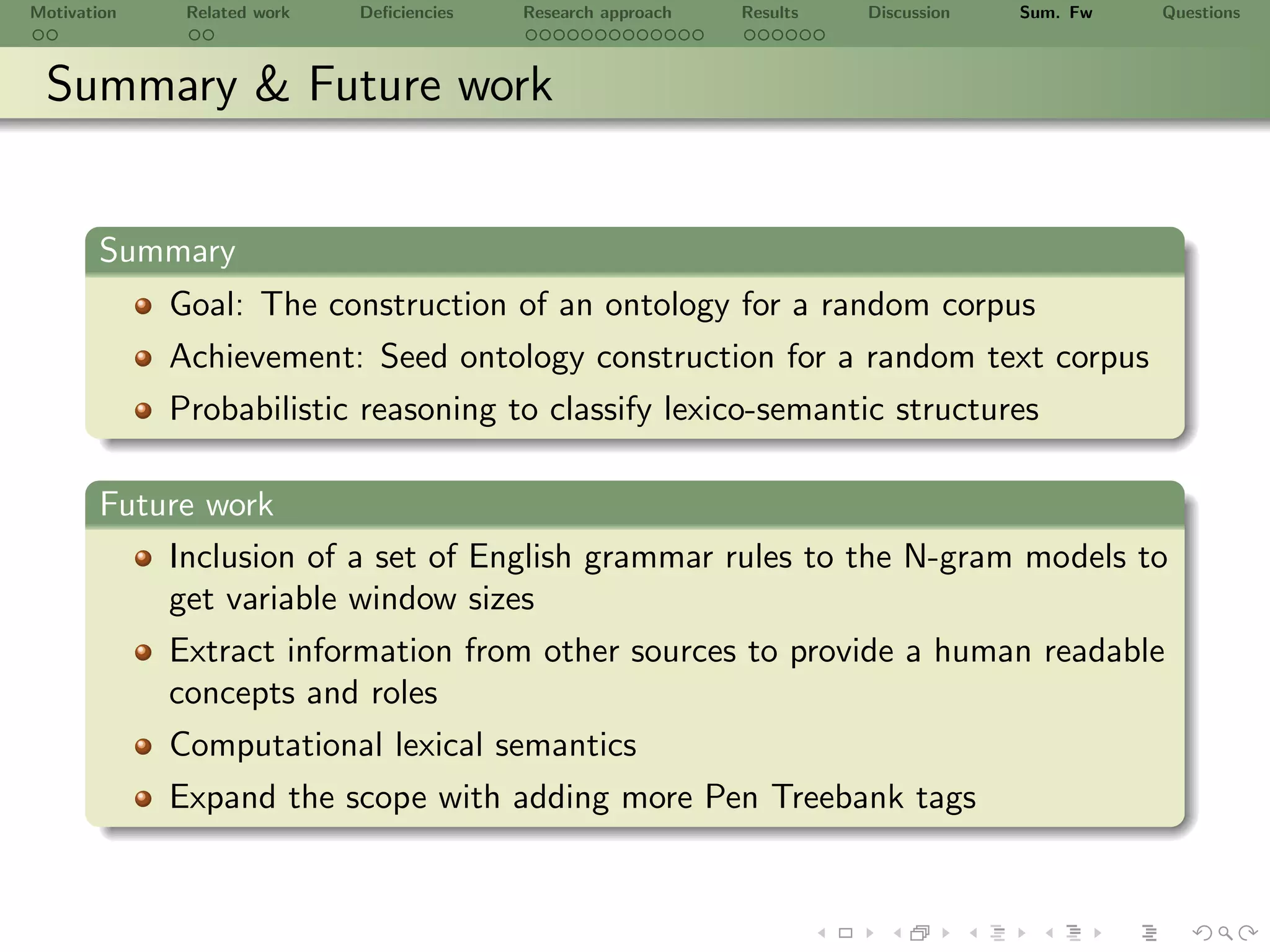 Motivation    Related work   Deﬁciencies   Research approach   Results   Discussion   Sum. Fw   Questions



 Summary & Future work


       Summary
             Goal: The construction of an ontology for a random corpus
             Achievement: Seed ontology construction for a random text corpus
             Probabilistic reasoning to classify lexico-semantic structures

       Future work
           Inclusion of a set of English grammar rules to the N-gram models to
           get variable window sizes
           Extract information from other sources to provide a human readable
           concepts and roles
             Computational lexical semantics
             Expand the scope with adding more Pen Treebank tags
 