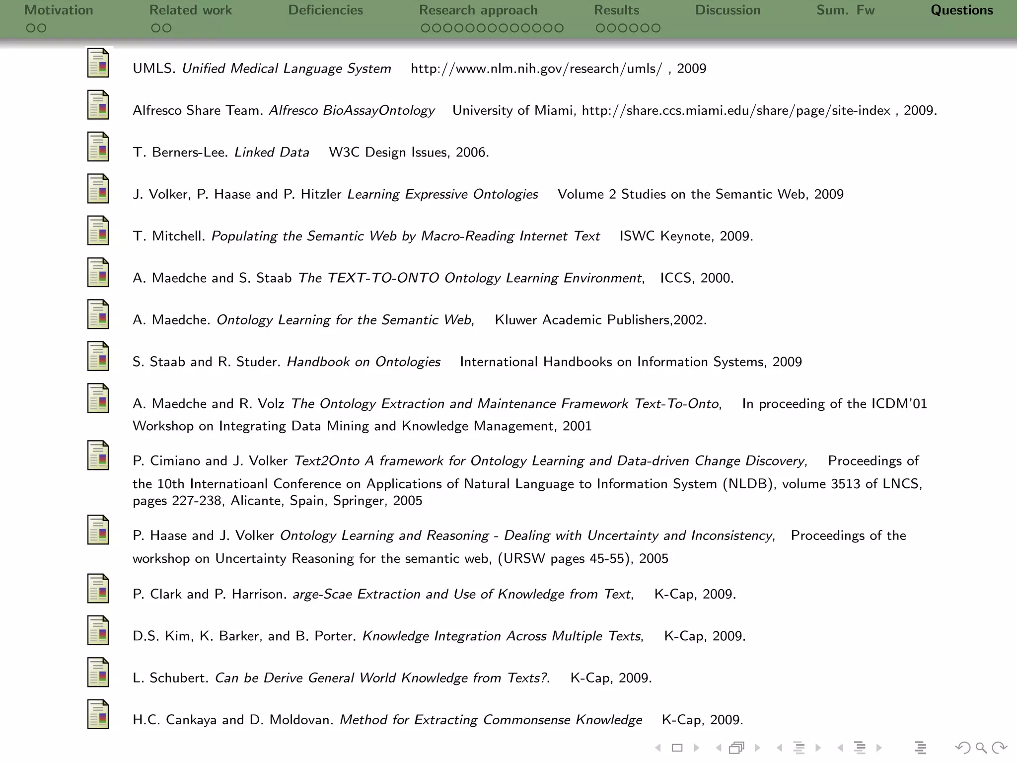 Motivation     Related work          Deﬁciencies          Research approach           Results         Discussion           Sum. Fw             Questions



             UMLS. Uniﬁed Medical Language System        http://www.nlm.nih.gov/research/umls/ , 2009

             Alfresco Share Team. Alfresco BioAssayOntology     University of Miami, http://share.ccs.miami.edu/share/page/site-index , 2009.


             T. Berners-Lee. Linked Data    W3C Design Issues, 2006.

             J. Volker, P. Haase and P. Hitzler Learning Expressive Ontologies   Volume 2 Studies on the Semantic Web, 2009


             T. Mitchell. Populating the Semantic Web by Macro-Reading Internet Text      ISWC Keynote, 2009.

             A. Maedche and S. Staab The TEXT-TO-ONTO Ontology Learning Environment,             ICCS, 2000.


             A. Maedche. Ontology Learning for the Semantic Web,       Kluwer Academic Publishers,2002.

             S. Staab and R. Studer. Handbook on Ontologies      International Handbooks on Information Systems, 2009


             A. Maedche and R. Volz The Ontology Extraction and Maintenance Framework Text-To-Onto,             In proceeding of the ICDM’01
             Workshop on Integrating Data Mining and Knowledge Management, 2001

             P. Cimiano and J. Volker Text2Onto A framework for Ontology Learning and Data-driven Change Discovery,         Proceedings of
             the 10th Internatioanl Conference on Applications of Natural Language to Information System (NLDB), volume 3513 of LNCS,
             pages 227-238, Alicante, Spain, Springer, 2005

             P. Haase and J. Volker Ontology Learning and Reasoning - Dealing with Uncertainty and Inconsistency,      Proceedings of the
             workshop on Uncertainty Reasoning for the semantic web, (URSW pages 45-55), 2005

             P. Clark and P. Harrison. arge-Scae Extraction and Use of Knowledge from Text,      K-Cap, 2009.


             D.S. Kim, K. Barker, and B. Porter. Knowledge Integration Across Multiple Texts,     K-Cap, 2009.

             L. Schubert. Can be Derive General World Knowledge from Texts?.      K-Cap, 2009.


             H.C. Cankaya and D. Moldovan. Method for Extracting Commonsense Knowledge            K-Cap, 2009.
 