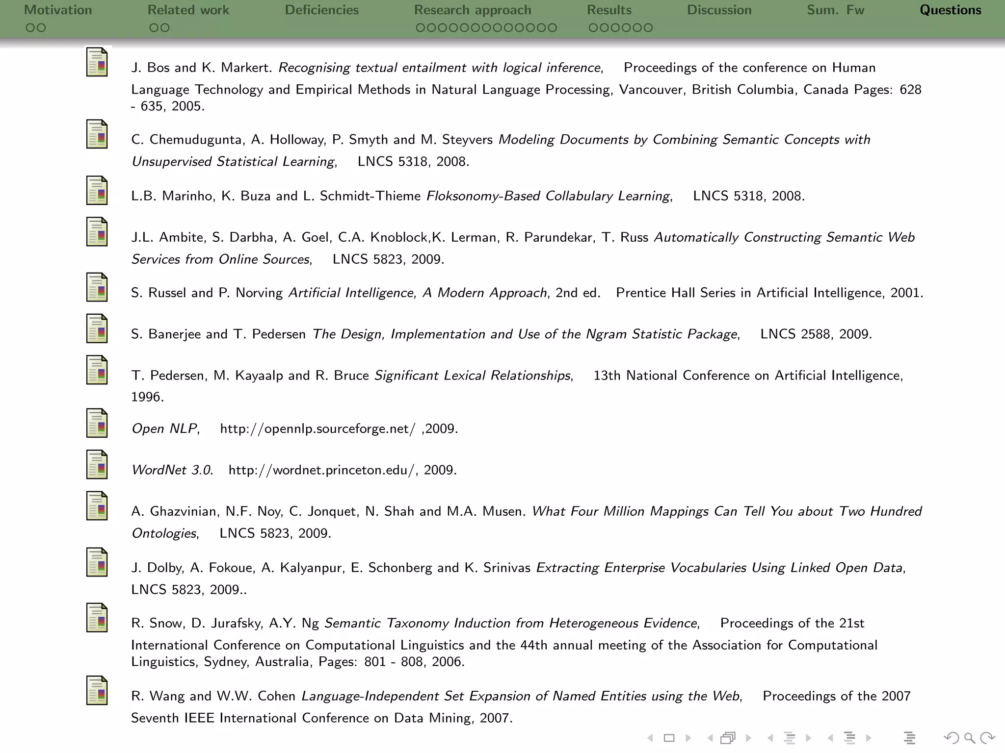 Motivation     Related work           Deﬁciencies          Research approach           Results           Discussion          Sum. Fw             Questions



             J. Bos and K. Markert. Recognising textual entailment with logical inference,    Proceedings of the conference on Human
             Language Technology and Empirical Methods in Natural Language Processing, Vancouver, British Columbia, Canada Pages: 628
             - 635, 2005.

             C. Chemudugunta, A. Holloway, P. Smyth and M. Steyvers Modeling Documents by Combining Semantic Concepts with
             Unsupervised Statistical Learning,   LNCS 5318, 2008.

             L.B. Marinho, K. Buza and L. Schmidt-Thieme Floksonomy-Based Collabulary Learning,           LNCS 5318, 2008.

             J.L. Ambite, S. Darbha, A. Goel, C.A. Knoblock,K. Lerman, R. Parundekar, T. Russ Automatically Constructing Semantic Web
             Services from Online Sources,     LNCS 5823, 2009.

             S. Russel and P. Norving Artiﬁcial Intelligence, A Modern Approach, 2nd ed.     Prentice Hall Series in Artiﬁcial Intelligence, 2001.

             S. Banerjee and T. Pedersen The Design, Implementation and Use of the Ngram Statistic Package,           LNCS 2588, 2009.


             T. Pedersen, M. Kayaalp and R. Bruce Signiﬁcant Lexical Relationships,     13th National Conference on Artiﬁcial Intelligence,
             1996.

             Open NLP,      http://opennlp.sourceforge.net/ ,2009.


             WordNet 3.0.    http://wordnet.princeton.edu/, 2009.

             A. Ghazvinian, N.F. Noy, C. Jonquet, N. Shah and M.A. Musen. What Four Million Mappings Can Tell You about Two Hundred
             Ontologies,    LNCS 5823, 2009.

             J. Dolby, A. Fokoue, A. Kalyanpur, E. Schonberg and K. Srinivas Extracting Enterprise Vocabularies Using Linked Open Data,
             LNCS 5823, 2009..

             R. Snow, D. Jurafsky, A.Y. Ng Semantic Taxonomy Induction from Heterogeneous Evidence,           Proceedings of the 21st
             International Conference on Computational Linguistics and the 44th annual meeting of the Association for Computational
             Linguistics, Sydney, Australia, Pages: 801 - 808, 2006.

             R. Wang and W.W. Cohen Language-Independent Set Expansion of Named Entities using the Web,               Proceedings of the 2007
             Seventh IEEE International Conference on Data Mining, 2007.
 