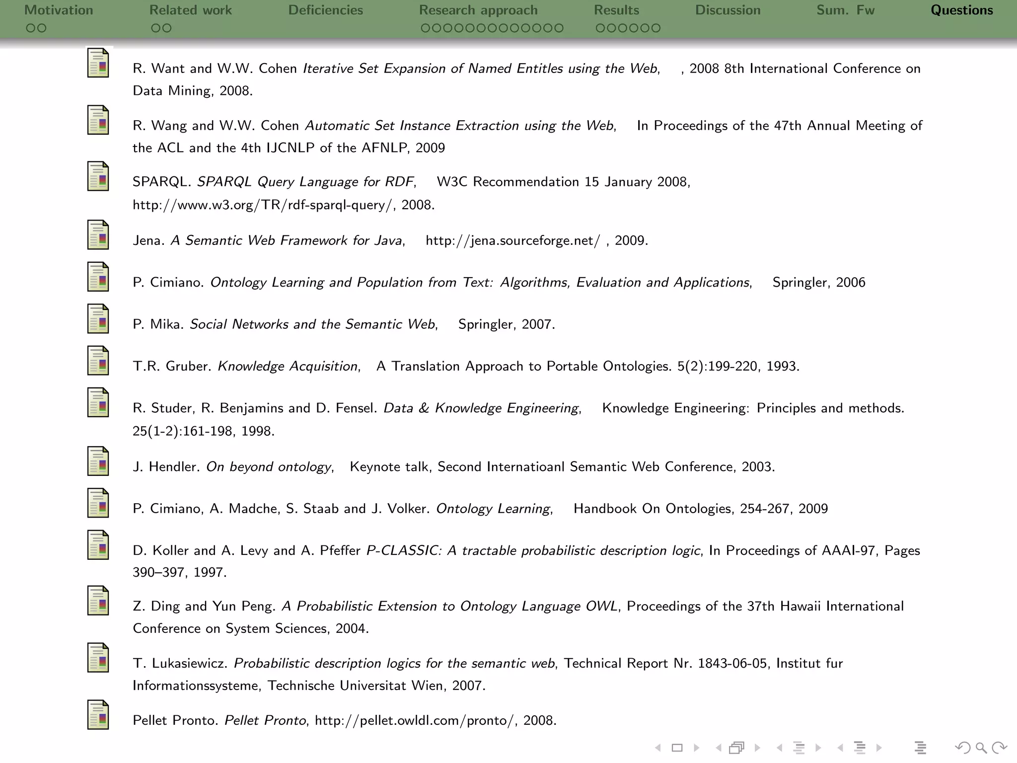 Motivation     Related work           Deﬁciencies          Research approach            Results         Discussion          Sum. Fw            Questions



             R. Want and W.W. Cohen Iterative Set Expansion of Named Entitles using the Web,          , 2008 8th International Conference on
             Data Mining, 2008.

             R. Wang and W.W. Cohen Automatic Set Instance Extraction using the Web,           In Proceedings of the 47th Annual Meeting of
             the ACL and the 4th IJCNLP of the AFNLP, 2009

             SPARQL. SPARQL Query Language for RDF,           W3C Recommendation 15 January 2008,
             http://www.w3.org/TR/rdf-sparql-query/, 2008.

             Jena. A Semantic Web Framework for Java,       http://jena.sourceforge.net/ , 2009.


             P. Cimiano. Ontology Learning and Population from Text: Algorithms, Evaluation and Applications,        Springler, 2006

             P. Mika. Social Networks and the Semantic Web,       Springler, 2007.


             T.R. Gruber. Knowledge Acquisition,    A Translation Approach to Portable Ontologies. 5(2):199-220, 1993.

             R. Studer, R. Benjamins and D. Fensel. Data & Knowledge Engineering,        Knowledge Engineering: Principles and methods.
             25(1-2):161-198, 1998.

             J. Hendler. On beyond ontology,    Keynote talk, Second Internatioanl Semantic Web Conference, 2003.

             P. Cimiano, A. Madche, S. Staab and J. Volker. Ontology Learning,       Handbook On Ontologies, 254-267, 2009


             D. Koller and A. Levy and A. Pfeﬀer P-CLASSIC: A tractable probabilistic description logic, In Proceedings of AAAI-97, Pages
             390–397, 1997.

             Z. Ding and Yun Peng. A Probabilistic Extension to Ontology Language OWL, Proceedings of the 37th Hawaii International
             Conference on System Sciences, 2004.

             T. Lukasiewicz. Probabilistic description logics for the semantic web, Technical Report Nr. 1843-06-05, Institut fur
             Informationssysteme, Technische Universitat Wien, 2007.

             Pellet Pronto. Pellet Pronto, http://pellet.owldl.com/pronto/, 2008.
 