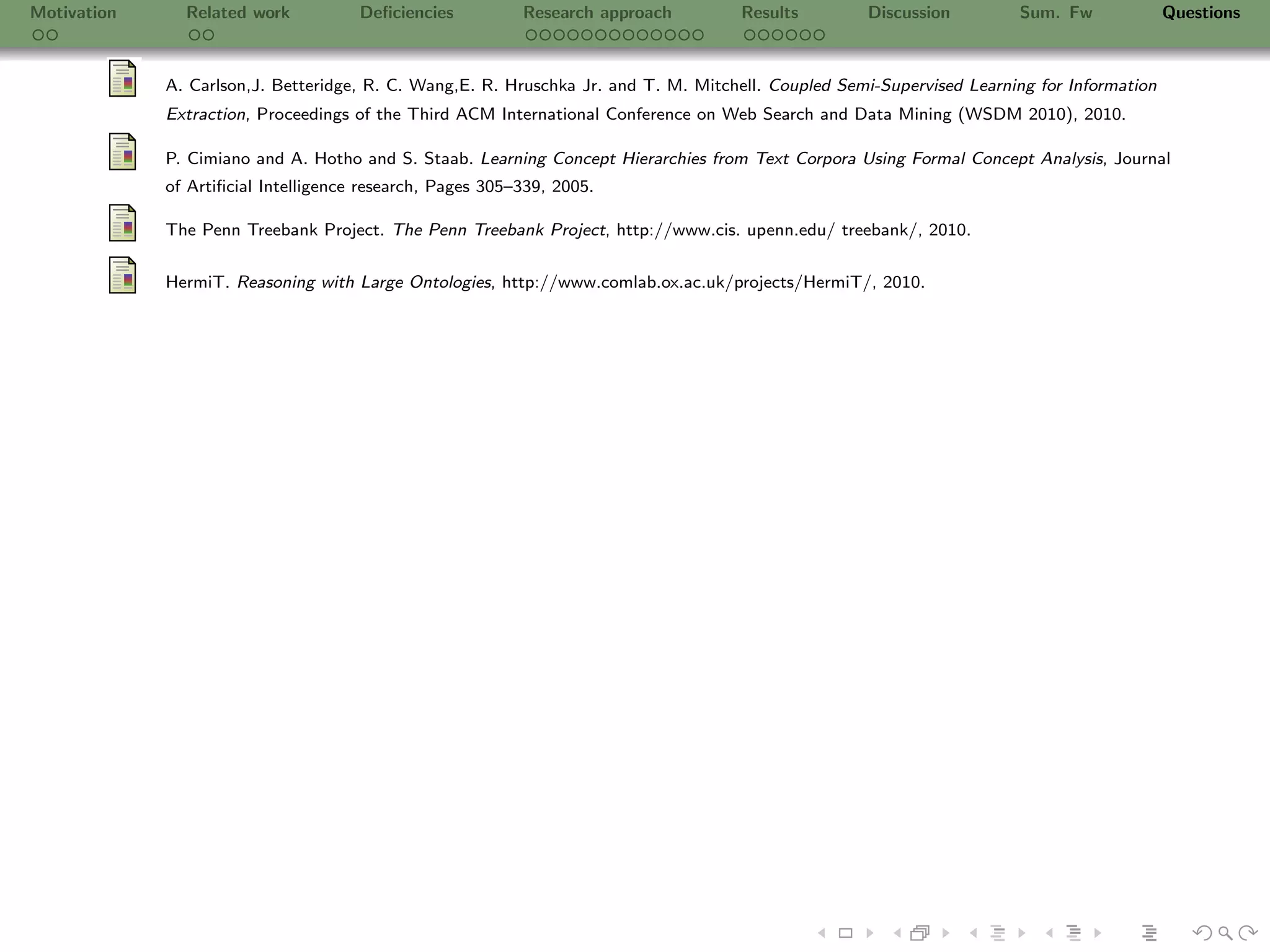 Motivation     Related work           Deﬁciencies          Research approach         Results        Discussion         Sum. Fw              Questions



             A. Carlson,J. Betteridge, R. C. Wang,E. R. Hruschka Jr. and T. M. Mitchell. Coupled Semi-Supervised Learning for Information
             Extraction, Proceedings of the Third ACM International Conference on Web Search and Data Mining (WSDM 2010), 2010.

             P. Cimiano and A. Hotho and S. Staab. Learning Concept Hierarchies from Text Corpora Using Formal Concept Analysis, Journal
             of Artiﬁcial Intelligence research, Pages 305–339, 2005.

             The Penn Treebank Project. The Penn Treebank Project, http://www.cis. upenn.edu/ treebank/, 2010.


             HermiT. Reasoning with Large Ontologies, http://www.comlab.ox.ac.uk/projects/HermiT/, 2010.
 