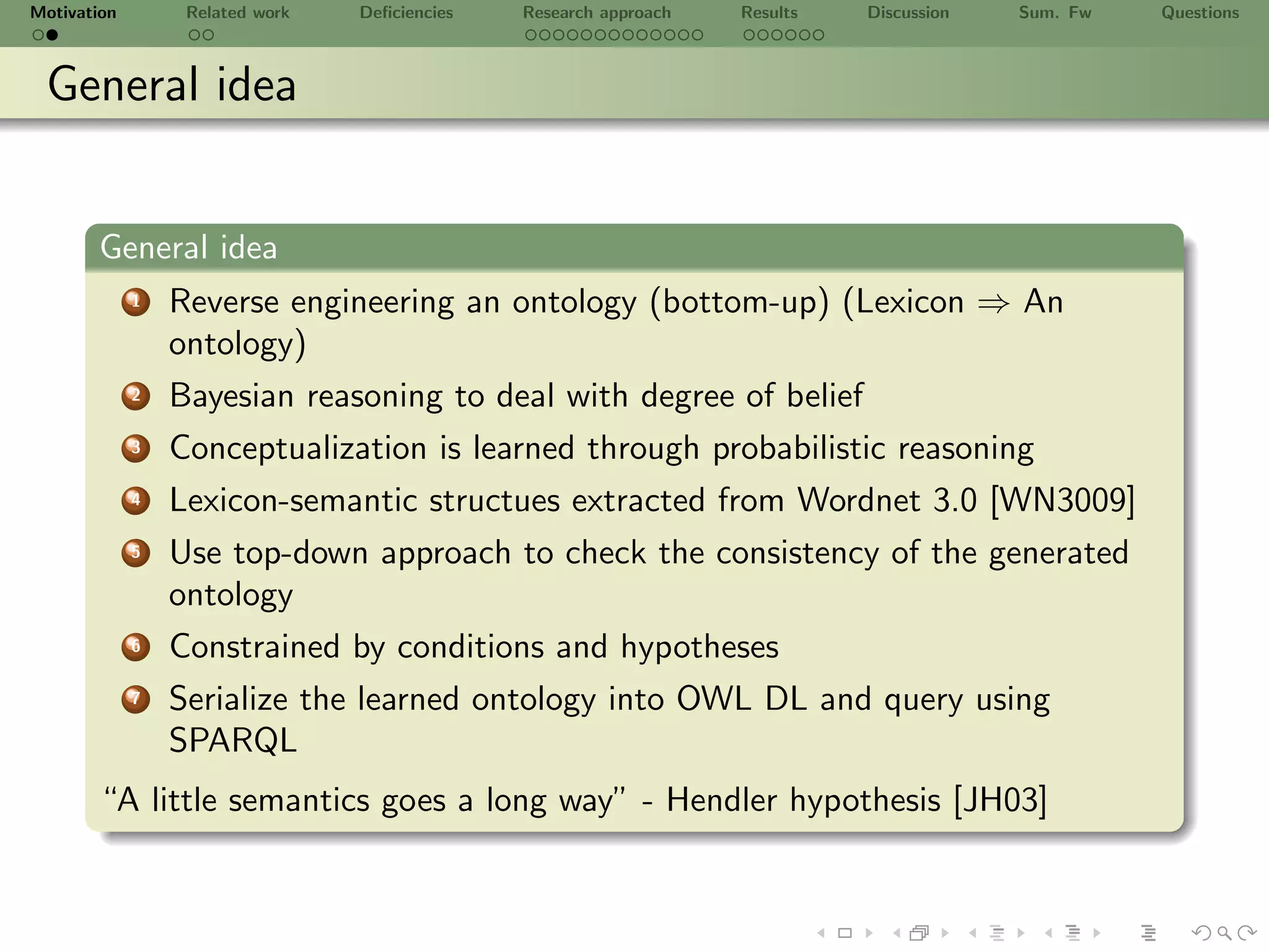 Motivation        Related work   Deﬁciencies   Research approach   Results   Discussion   Sum. Fw   Questions



 General idea


       General idea
             1   Reverse engineering an ontology (bottom-up) (Lexicon ⇒ An
                 ontology)
             2   Bayesian reasoning to deal with degree of belief
             3   Conceptualization is learned through probabilistic reasoning
             4   Lexicon-semantic structues extracted from Wordnet 3.0 [WN3009]
             5   Use top-down approach to check the consistency of the generated
                 ontology
             6   Constrained by conditions and hypotheses
             7   Serialize the learned ontology into OWL DL and query using
                 SPARQL
       “A little semantics goes a long way” - Hendler hypothesis [JH03]
 