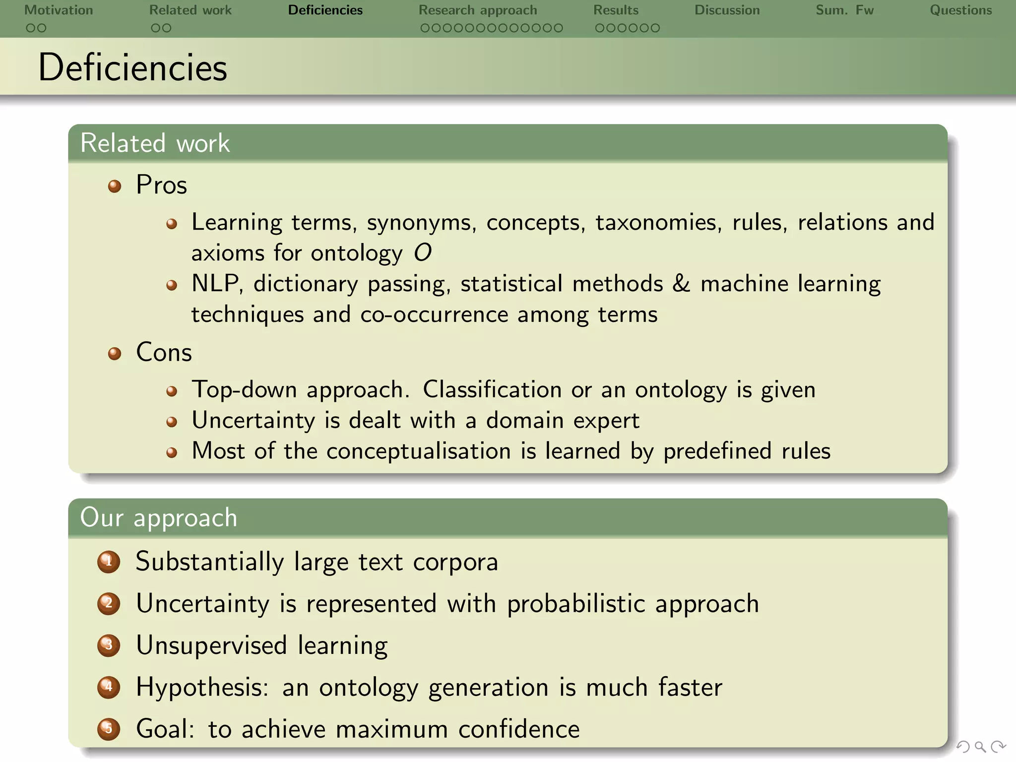 Motivation        Related work   Deﬁciencies   Research approach   Results   Discussion   Sum. Fw   Questions



 Deﬁciencies
       Related work
            Pros
                        Learning terms, synonyms, concepts, taxonomies, rules, relations and
                        axioms for ontology O
                        NLP, dictionary passing, statistical methods & machine learning
                        techniques and co-occurrence among terms
                 Cons
                        Top-down approach. Classiﬁcation or an ontology is given
                        Uncertainty is dealt with a domain expert
                        Most of the conceptualisation is learned by predeﬁned rules

       Our approach
             1   Substantially large text corpora
             2   Uncertainty is represented with probabilistic approach
             3   Unsupervised learning
             4   Hypothesis: an ontology generation is much faster
             5   Goal: to achieve maximum conﬁdence
 