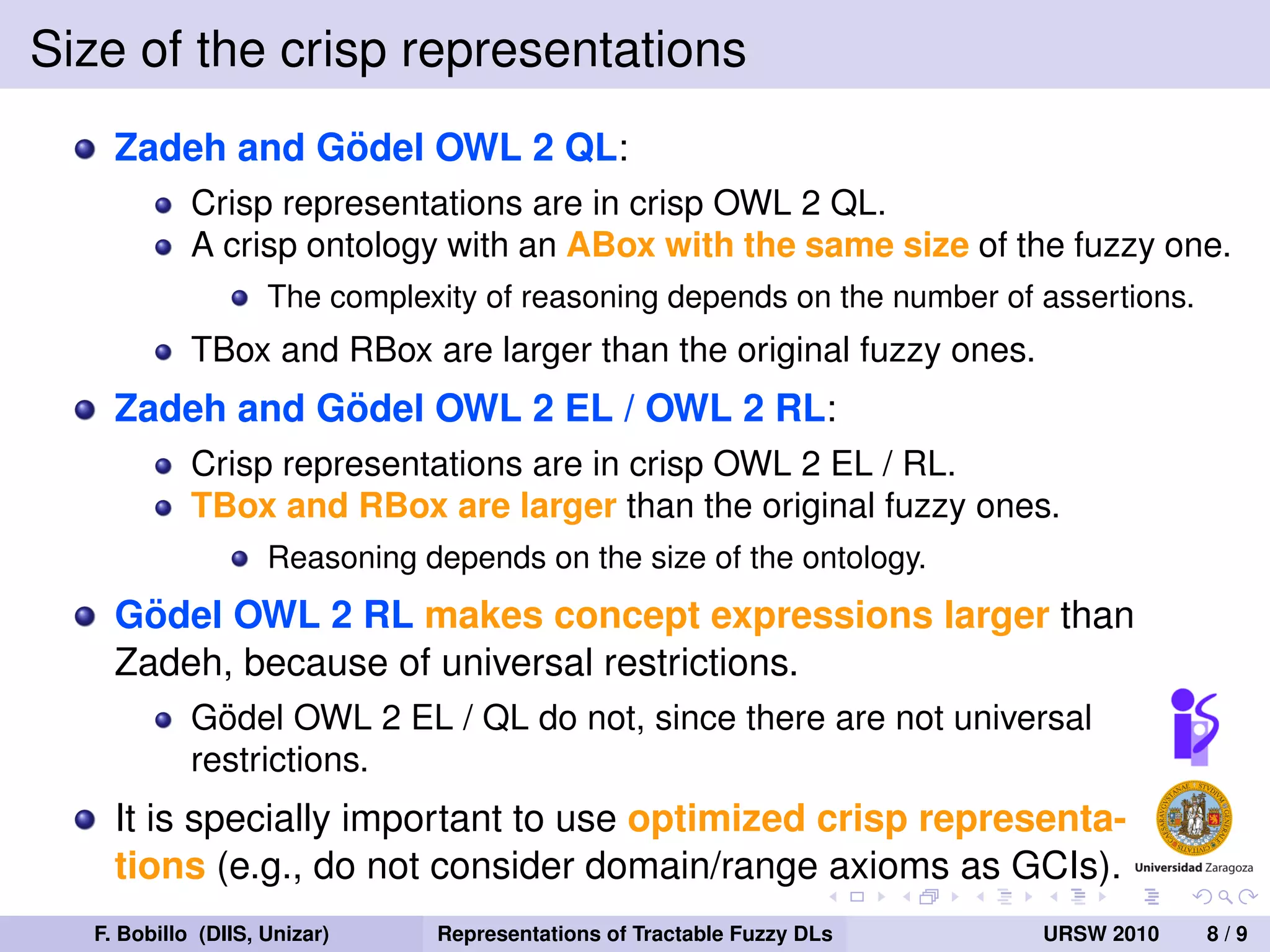 Size of the crisp representations
               ¨
    Zadeh and Godel OWL 2 QL:
            Crisp representations are in crisp OWL 2 QL.
            A crisp ontology with an ABox with the same size of the fuzzy one.
                    The complexity of reasoning depends on the number of assertions.
            TBox and RBox are larger than the original fuzzy ones.
               ¨
    Zadeh and Godel OWL 2 EL / OWL 2 RL:
            Crisp representations are in crisp OWL 2 EL / RL.
            TBox and RBox are larger than the original fuzzy ones.
                    Reasoning depends on the size of the ontology.
      ¨
    Godel OWL 2 RL makes concept expressions larger than
    Zadeh, because of universal restrictions.
              ¨
            Godel OWL 2 EL / QL do not, since there are not universal
            restrictions.
    It is specially important to use optimized crisp representa-
    tions (e.g., do not consider domain/range axioms as GCIs).
  F. Bobillo (DIIS, Unizar)    Representations of Tractable Fuzzy DLs    URSW 2010     8/9
 