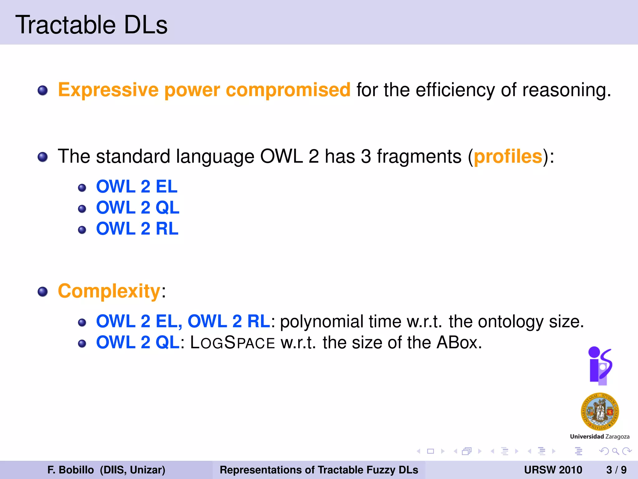 Tractable DLs

    Expressive power compromised for the efﬁciency of reasoning.


    The standard language OWL 2 has 3 fragments (proﬁles):
            OWL 2 EL
            OWL 2 QL
            OWL 2 RL


    Complexity:
            OWL 2 EL, OWL 2 RL: polynomial time w.r.t. the ontology size.
            OWL 2 QL: L OG S PACE w.r.t. the size of the ABox.




  F. Bobillo (DIIS, Unizar)   Representations of Tractable Fuzzy DLs   URSW 2010   3/9
 